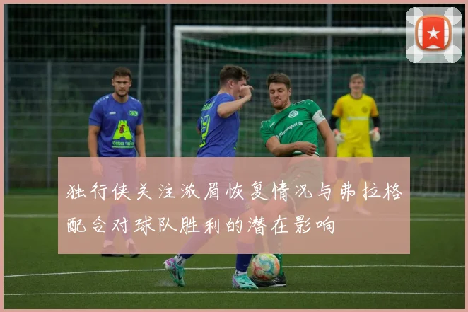 独行侠关注浓眉恢复情况与弗拉格配合对球队胜利的潜在影响