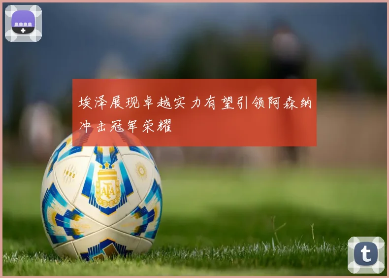 埃泽展现卓越实力有望引领阿森纳冲击冠军荣耀