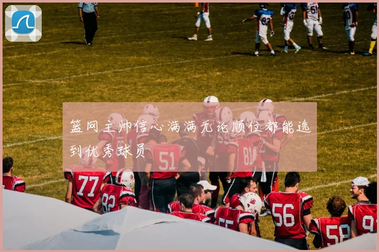篮网主帅信心满满无论顺位都能选到优秀球员