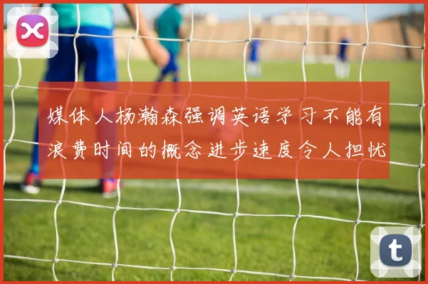 媒体人杨瀚森强调英语学习不能有浪费时间的概念进步速度令人担忧