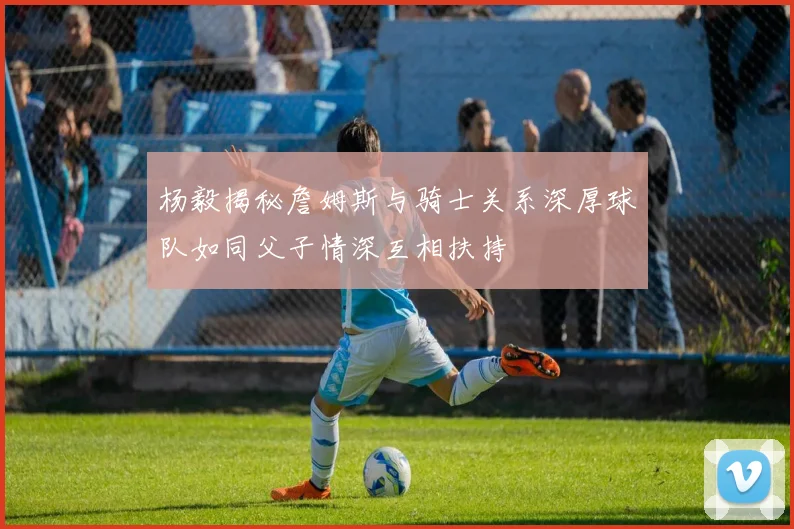 杨毅揭秘詹姆斯与骑士关系深厚球队如同父子情深互相扶持