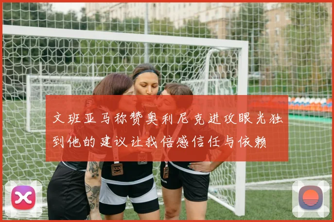 文班亚马称赞奥利尼克进攻眼光独到他的建议让我倍感信任与依赖