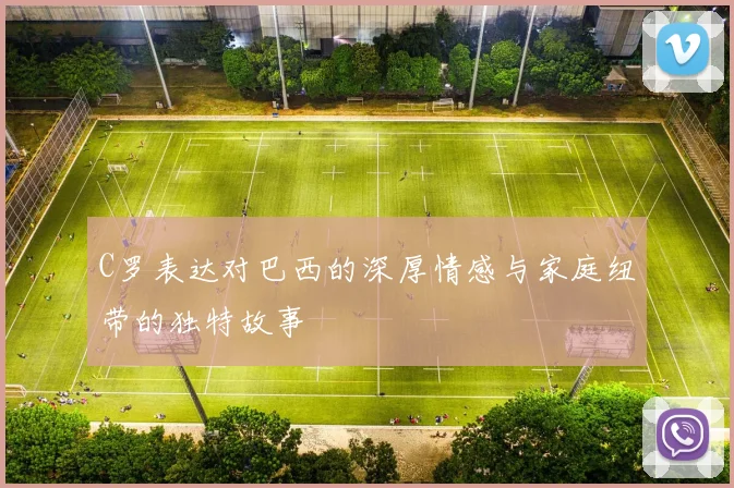 C罗表达对巴西的深厚情感与家庭纽带的独特故事