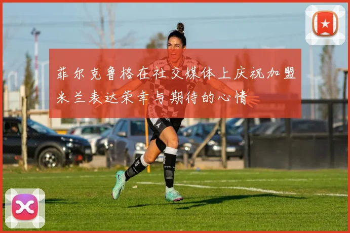 菲尔克鲁格在社交媒体上庆祝加盟米兰表达荣幸与期待的心情