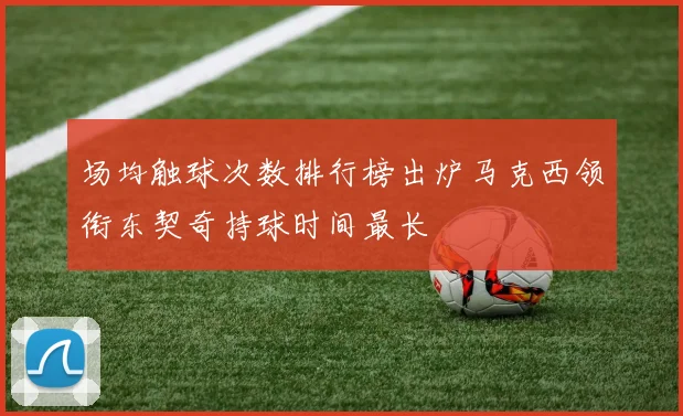 场均触球次数排行榜出炉马克西领衔东契奇持球时间最长