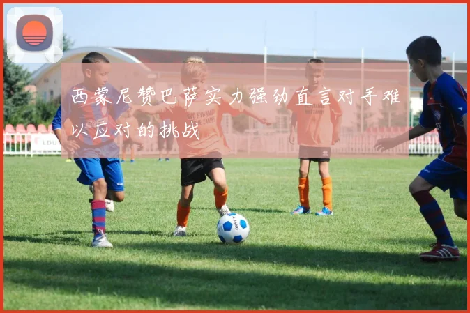 西蒙尼赞巴萨实力强劲直言对手难以应对的挑战