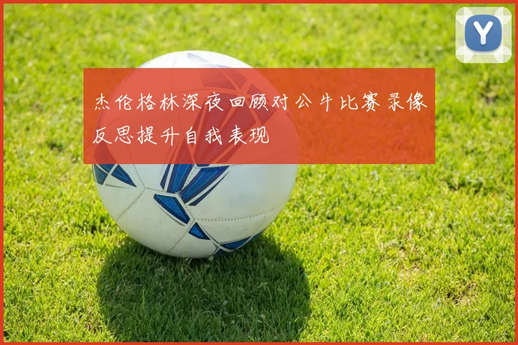 杰伦格林深夜回顾对公牛比赛录像反思提升自我表现