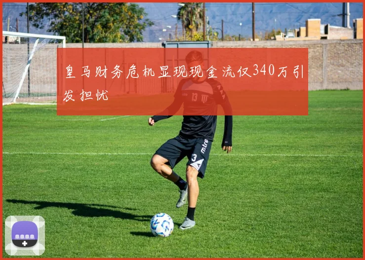皇马财务危机显现现金流仅340万引发担忧