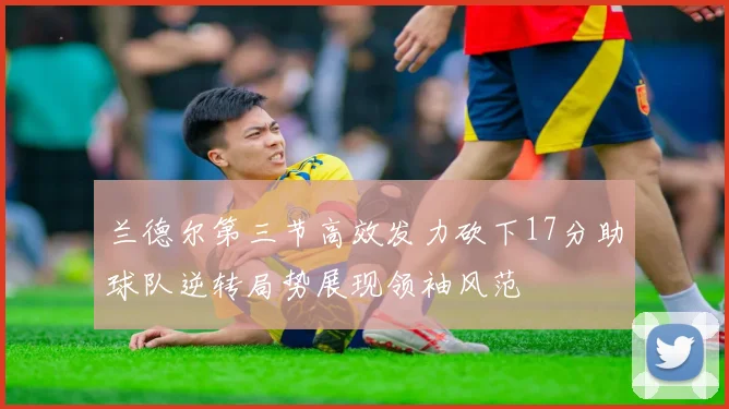 兰德尔第三节高效发力砍下17分助球队逆转局势展现领袖风范