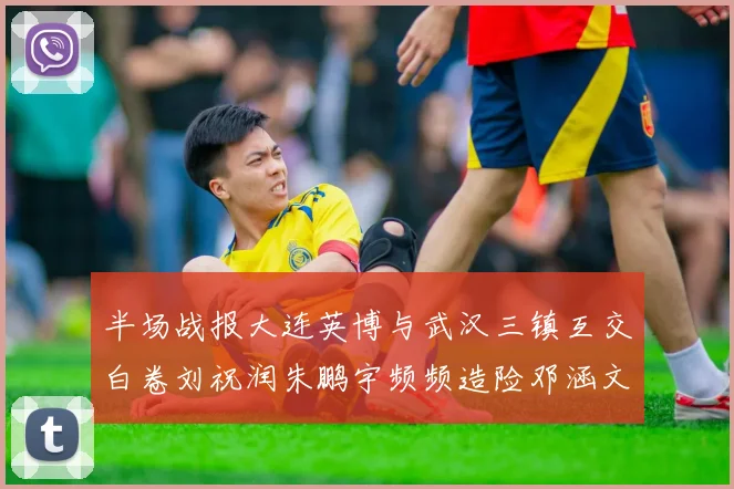 半场战报大连英博与武汉三镇互交白卷刘祝润朱鹏宇频频造险邓涵文因伤退场