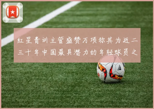 红星青训主管盛赞万项称其为近二三十年中国最具潜力的年轻球员之一