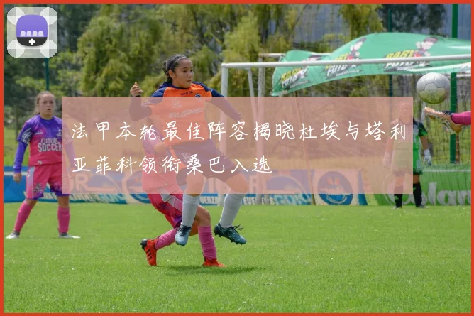 法甲本轮最佳阵容揭晓杜埃与塔利亚菲科领衔桑巴入选