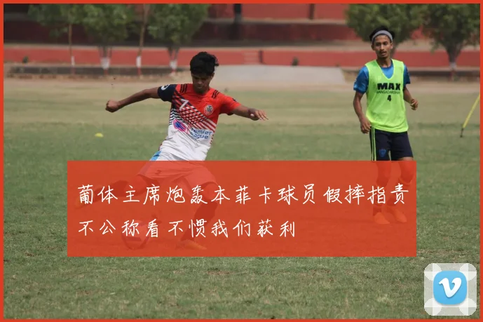 葡体主席炮轰本菲卡球员假摔指责不公称看不惯我们获利