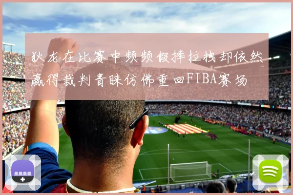 狄龙在比赛中频频假摔拉拽却依然赢得裁判青睐仿佛重回FIBA赛场