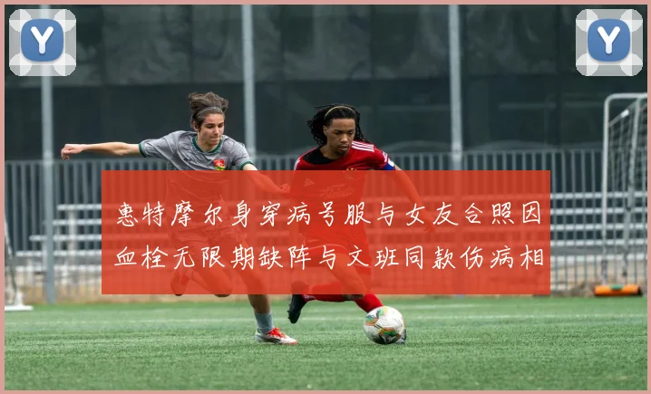 惠特摩尔身穿病号服与女友合照因血栓无限期缺阵与文班同款伤病相似