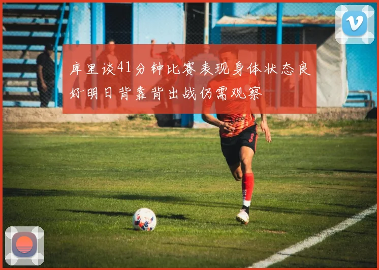 库里谈41分钟比赛表现身体状态良好明日背靠背出战仍需观察