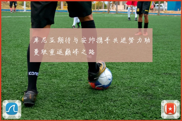 库尼亚期待与安帅携手共进努力助曼联重返巅峰之路