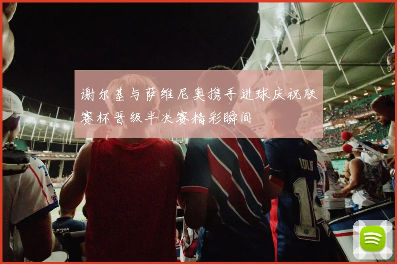 谢尔基与萨维尼奥携手进球庆祝联赛杯晋级半决赛精彩瞬间