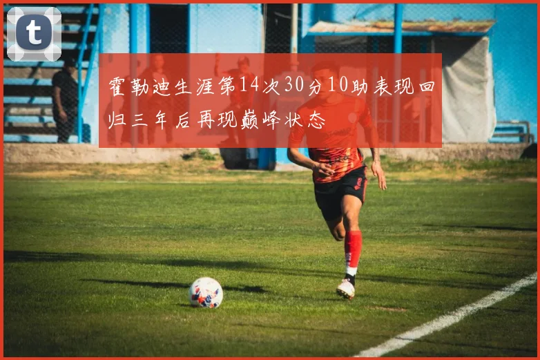 霍勒迪生涯第14次30分10助表现回归三年后再现巅峰状态