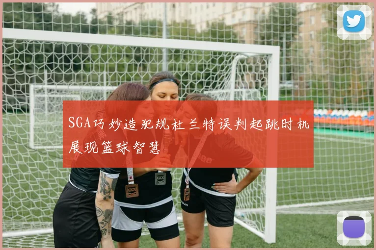 SGA巧妙造犯规杜兰特误判起跳时机展现篮球智慧