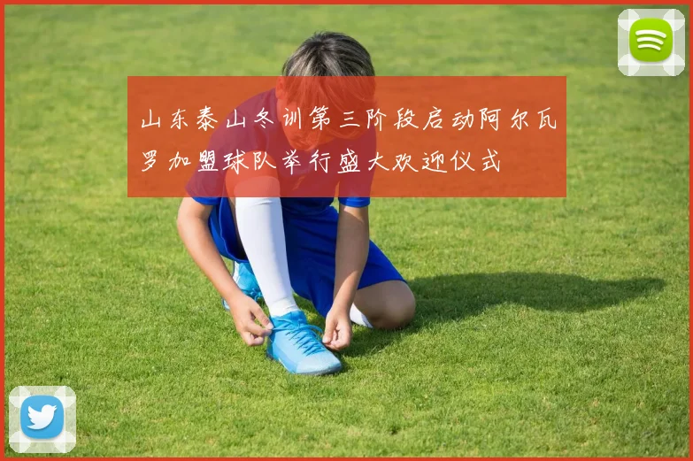 山东泰山冬训第三阶段启动阿尔瓦罗加盟球队举行盛大欢迎仪式