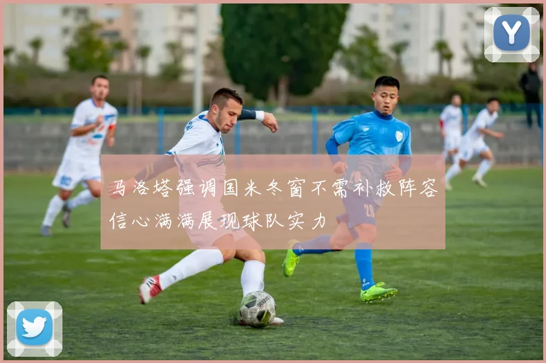 马洛塔强调国米冬窗不需补救阵容信心满满展现球队实力
